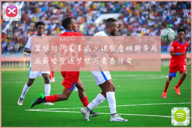 篮球时代落幕威少退役詹姆斯争冠底薪哈登逐梦续写青春传奇